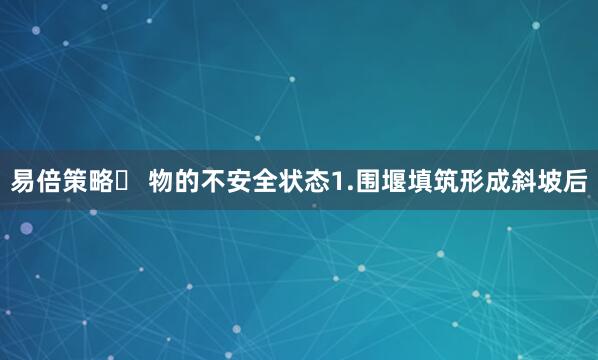 易倍策略☛ 物的不安全状态1.围堰填筑形成斜坡后