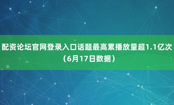 配资论坛官网登录入口话题最高累播放量超1.1亿次（6月17日数据）