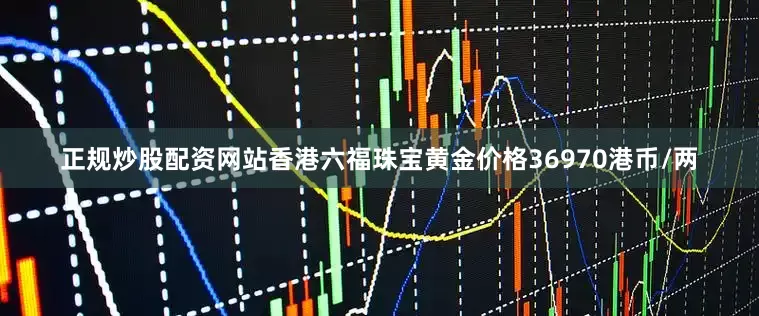 正规炒股配资网站香港六福珠宝黄金价格36970港币/两