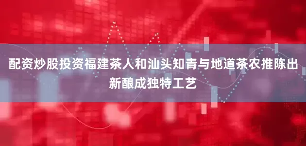 配资炒股投资福建茶人和汕头知青与地道茶农推陈出新酿成独特工艺