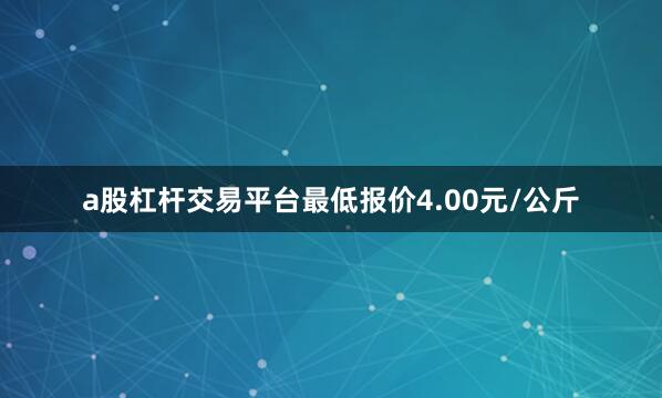 a股杠杆交易平台最低报价4.00元/公斤