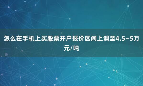 怎么在手机上买股票开户报价区间上调至4.5—5万元/吨