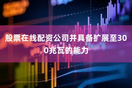股票在线配资公司并具备扩展至300兆瓦的能力