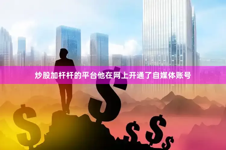 炒股加杆杆的平台他在网上开通了自媒体账号