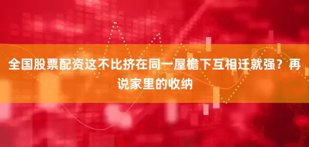 全国股票配资这不比挤在同一屋檐下互相迁就强？再说家里的收纳