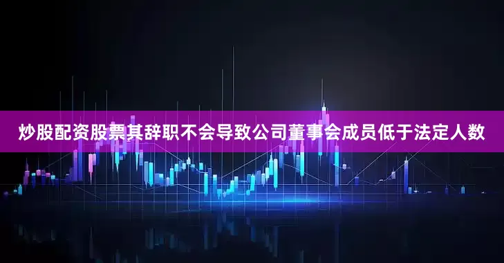 炒股配资股票其辞职不会导致公司董事会成员低于法定人数