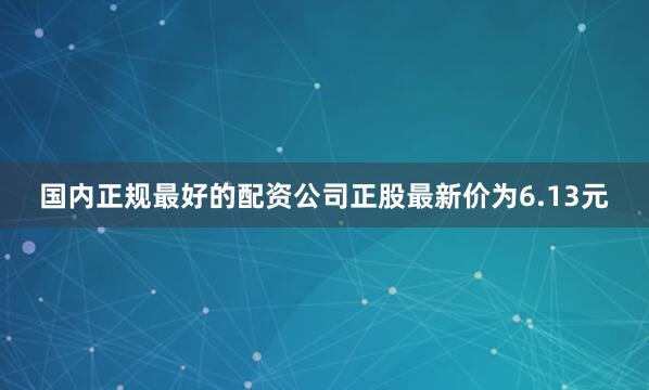 国内正规最好的配资公司正股最新价为6.13元