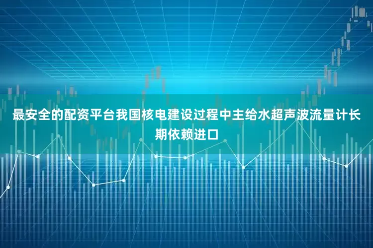 最安全的配资平台我国核电建设过程中主给水超声波流量计长期依赖进口