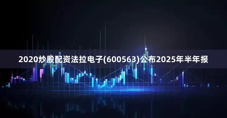 2020炒股配资法拉电子(600563)公布2025年半年报