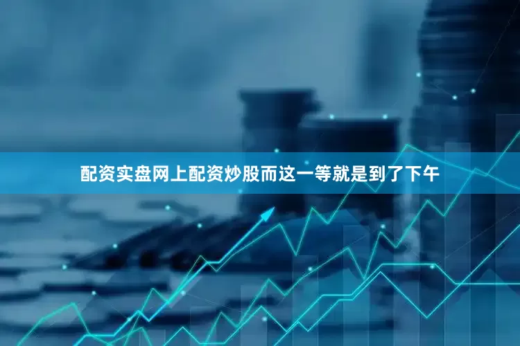 配资实盘网上配资炒股而这一等就是到了下午
