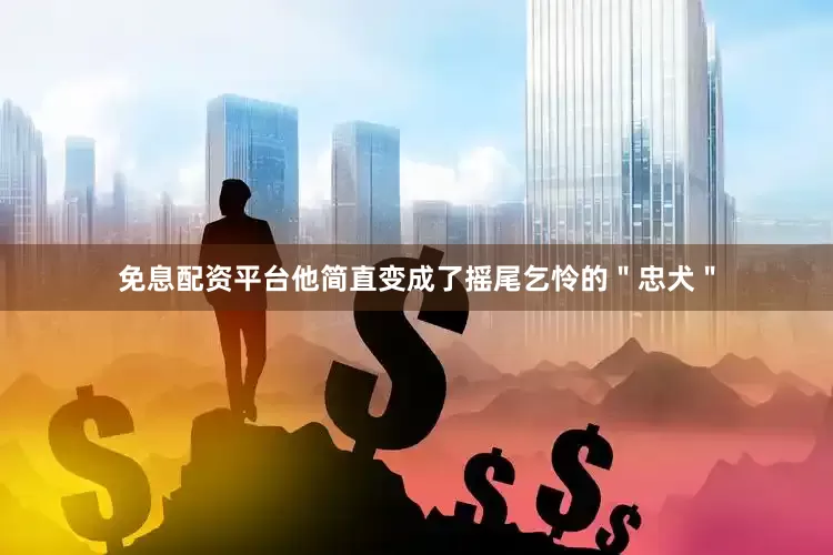 免息配资平台他简直变成了摇尾乞怜的＂忠犬＂