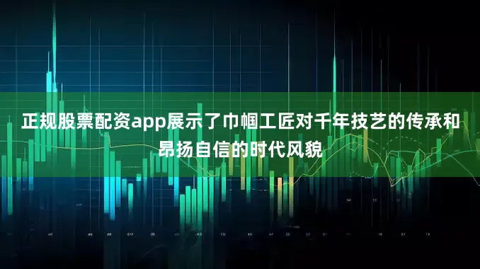 正规股票配资app展示了巾帼工匠对千年技艺的传承和昂扬自信的时代风貌