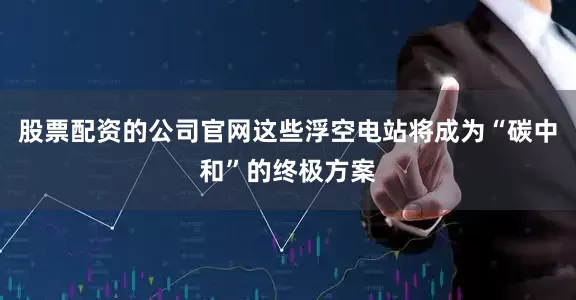 股票配资的公司官网这些浮空电站将成为“碳中和”的终极方案