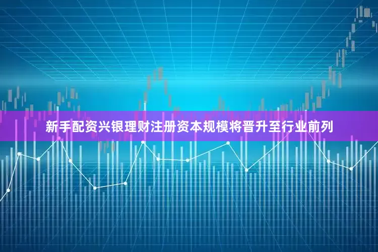 新手配资兴银理财注册资本规模将晋升至行业前列