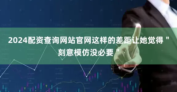 2024配资查询网站官网这样的差距让她觉得＂刻意模仿没必要＂