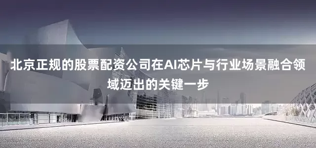 北京正规的股票配资公司在AI芯片与行业场景融合领域迈出的关键一步