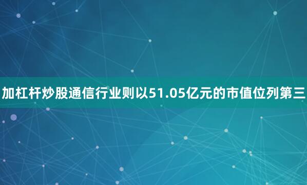 加杠杆炒股通信行业则以51.05亿元的市值位列第三
