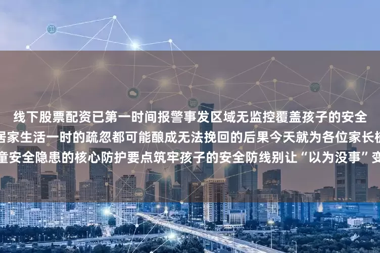 线下股票配资已第一时间报警事发区域无监控覆盖孩子的安全无小事无论是外出探亲还是居家生活一时的疏忽都可能酿成无法挽回的后果今天就为各位家长梳理儿童安全隐患的核心防护要点筑牢孩子的安全防线别让“以为没事”变成终身遗憾编辑：遂宁消防全媒体中心