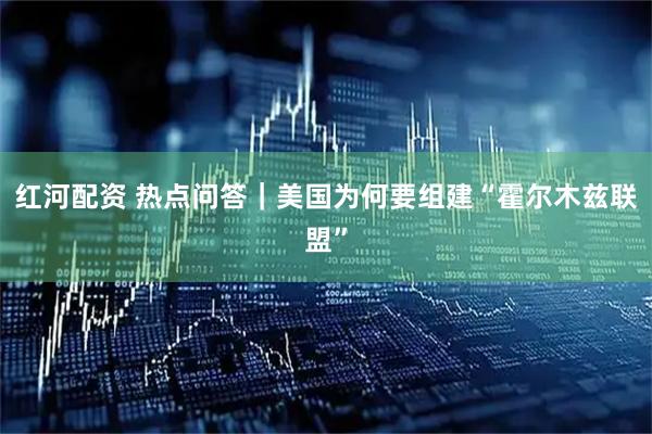 红河配资 热点问答｜美国为何要组建“霍尔木兹联盟”