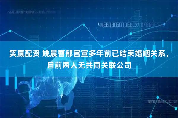 笑赢配资 姚晨曹郁官宣多年前已结束婚姻关系，目前两人无共同关联公司