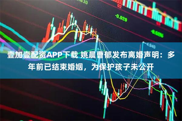 壹加壹配资APP下载 姚晨曹郁发布离婚声明：多年前已结束婚姻，为保护孩子未公开