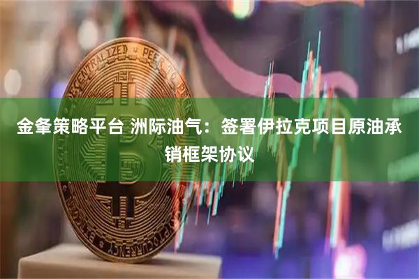 金夆策略平台 洲际油气：签署伊拉克项目原油承销框架协议