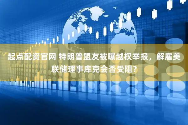 起点配资官网 特朗普盟友被曝越权举报，解雇美联储理事库克会否受阻？