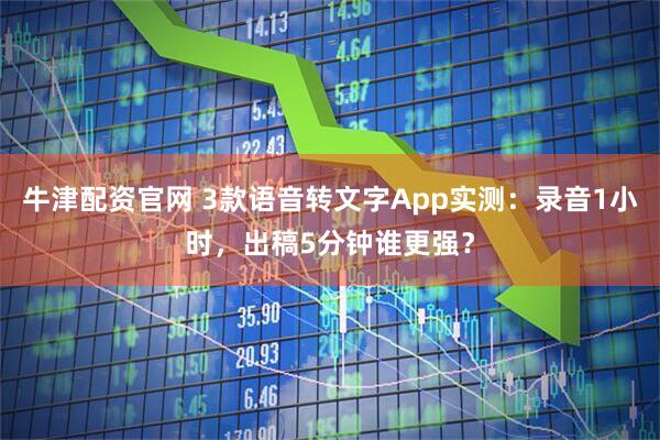 牛津配资官网 3款语音转文字App实测：录音1小时，出稿5分钟谁更强？