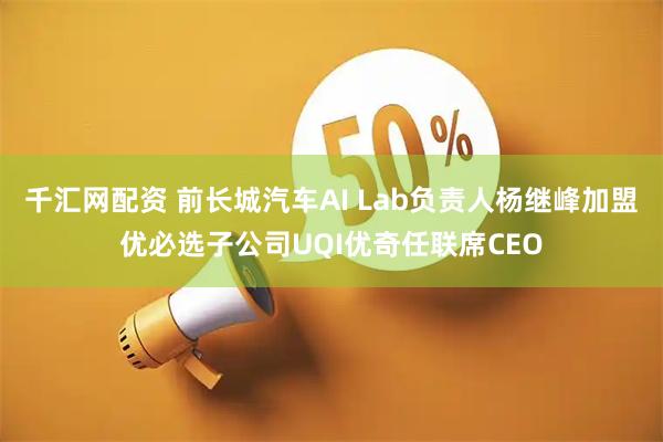 千汇网配资 前长城汽车AI Lab负责人杨继峰加盟优必选子公司UQI优奇任联席CEO