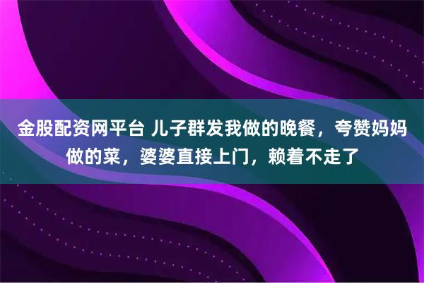 金股配资网平台 儿子群发我做的晚餐，夸赞妈妈做的菜，婆婆直接上门，赖着不走了