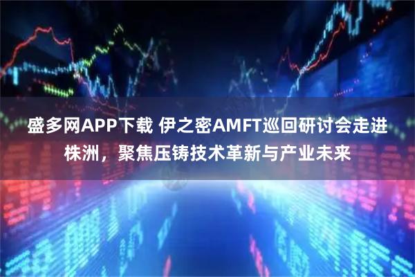 盛多网APP下载 伊之密AMFT巡回研讨会走进株洲，聚焦压铸技术革新与产业未来
