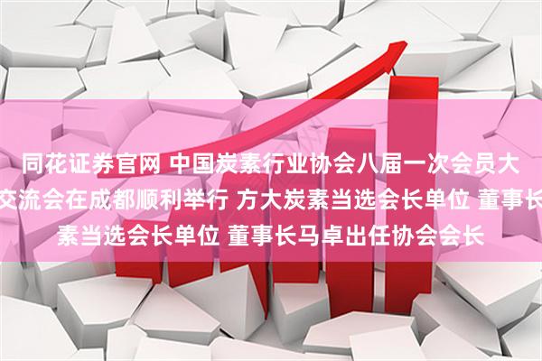 同花证券官网 中国炭素行业协会八届一次会员大会暨炭素行业发展交流会在成都顺利举行 方大炭素当选会长单位 董事长马卓出任协会会长