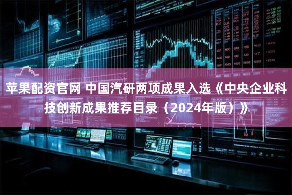 苹果配资官网 中国汽研两项成果入选《中央企业科技创新成果推荐目录（2024年版）》