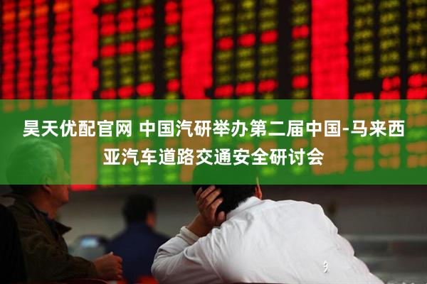 昊天优配官网 中国汽研举办第二届中国-马来西亚汽车道路交通安全研讨会