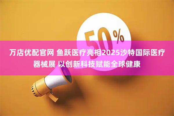 万店优配官网 鱼跃医疗亮相2025沙特国际医疗器械展 以创新科技赋能全球健康