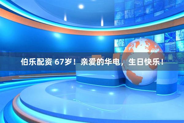 伯乐配资 67岁！亲爱的华电，生日快乐！