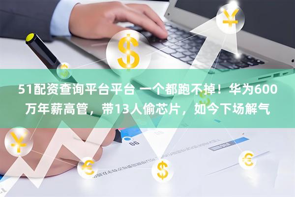 51配资查询平台平台 一个都跑不掉！华为600万年薪高管，带13人偷芯片，如今下场解气