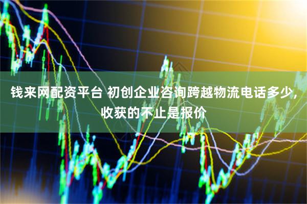 钱来网配资平台 初创企业咨询跨越物流电话多少,收获的不止是报价