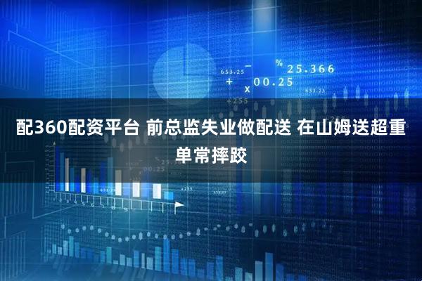 配360配资平台 前总监失业做配送 在山姆送超重单常摔跤