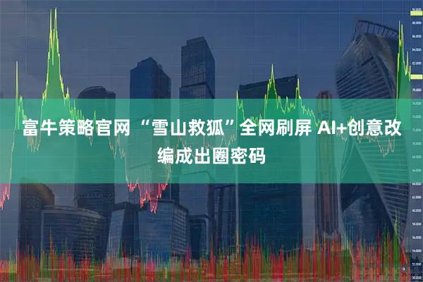 富牛策略官网 “雪山救狐”全网刷屏 AI+创意改编成出圈密码
