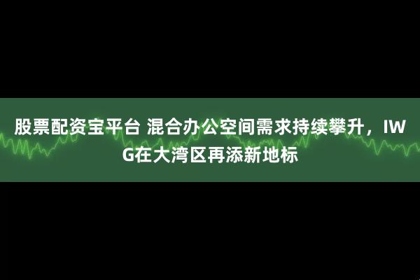 股票配资宝平台 混合办公空间需求持续攀升，IWG在大湾区再添新地标
