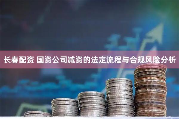 长春配资 国资公司减资的法定流程与合规风险分析