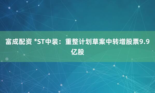 富成配资 *ST中装：重整计划草案中转增股票9.9亿股