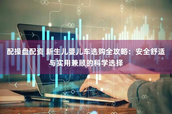 配操盘配资 新生儿婴儿车选购全攻略：安全舒适与实用兼顾的科学选择