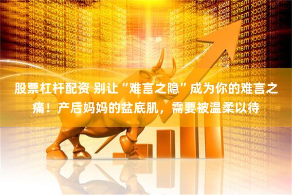 股票杠杆配资 别让“难言之隐”成为你的难言之痛！产后妈妈的盆底肌，需要被温柔以待