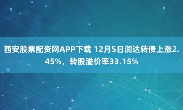 西安股票配资网APP下载 12月5日润达转债上涨2.45%，转股溢价率33.15%
