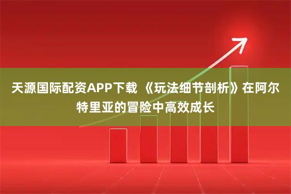 天源国际配资APP下载 《玩法细节剖析》在阿尔特里亚的冒险中高效成长