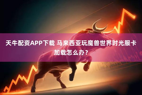 天牛配资APP下载 马来西亚玩魔兽世界时光服卡加载怎么办？