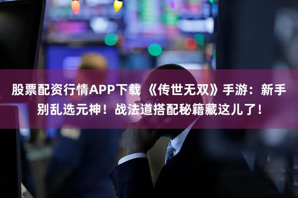 股票配资行情APP下载 《传世无双》手游：新手别乱选元神！战法道搭配秘籍藏这儿了！