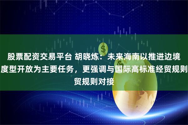 股票配资交易平台 胡晓炼：未来海南以推进边境后制度型开放为主要任务，更强调与国际高标准经贸规则对接